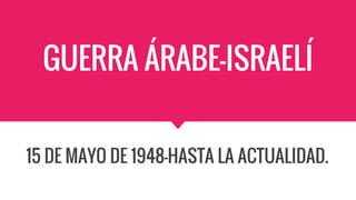 GUERRA ÁRABE-ISRAELÍ
15 DE MAYO DE 1948-HASTA LA ACTUALIDAD.
 