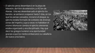 • El ejército persa desembarcó en la playa de
Maratón, de 4 km de extensión y a 42 km de
Atenas. Una vez desembarcado el ejército los
bandos se sentaron a esperar hasta 5 días, en los
que los persas cansados, iniciaron el ataque, su
ejército estaba formado de soldados de diversas
zonas del imperio y que a veces no hablaban el
mismo idioma en cambio el ejército ateniense
estaba organizado y era disciplinado. Hay que
decir los griegos tuvieron una oportunidad
gracias a que los medos embarcaron su caballería
de nuevo a los barco.
 