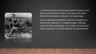 • Los flancos persas, ya desorganizados huyeron a los
barcos para ponerse a salvo. Las tropas del centro
finalmente también se retiraron con altas bajas.
• Una vez ganada la batalla los persas se dirigieron a
Atenas para atacarla, un soldado griego Filípides
corrió los 42km para llegar a la ciudad y avisarla que
habían ganado, muriendo después de agotamiento.
 