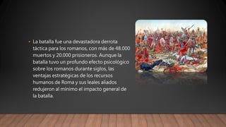 • La batalla fue una devastadora derrota
táctica para los romanos, con más de 48.000
muertos y 20.000 prisioneros. Aunque la
batalla tuvo un profundo efecto psicológico
sobre los romanos durante siglos, las
ventajas estratégicas de los recursos
humanos de Roma y sus leales aliados
redujeron al mínimo el impacto general de
la batalla.
 