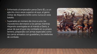• Enfrentado al emperador persa Darío III, y a un
ejército cinco veces superior al suyo, el genio
militar de Alejandro brilló como nunca en esta
batalla.
• Superados en número de cinco a uno, los
macedonios derrotaron a los persas mientras
Alejandro aventajaba en el mando a Darío, a
pesar de que el gran rey combatía en su propio
terreno, preparado con armas especiales como
los carros armados con guadañas y los elefantes
de combate.
 
