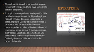 ESTRATEGIA
• Alejandro utilizó una formación oblicua para
romper el frente persa, Darío huyó y el ejército
persa se desplomó.
• El propio Darío experimentaba la presión. Si la
caballería conquistadora de Alejandro giraba
hacia él, en lugar de atacar ferozmente a
Besso, el propio Darío podía verse rodeado y
capturado. Los recuerdos de anteriores
derrotas pudieron haber influido mucho en el
emperador persa, porque él también empezó
a retroceder. La retirada se convirtió en una
desbandada cuando los guardaespaldas de
Darío siguieron a su líder en la huida del
campo de batalla.
 