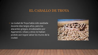 EL CABALLO DE TROYA
• La ciudad de Troya había sido asediada
durante diez largos años, pero los
atacantes griegos, encabezados por
Agamenón, Ulises y otros no habían
podido aún lograr salvar los muros de la
ciudad.
 