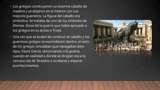 • Los griegos construyeron un enorme caballo de
madera y se alojaron en el interior con sus
mejores guerreros. La figura del caballo era
simbólica. Se trataba de uno de los símbolos de
Atenea, diosa de la guerra que había apoyado a
los griegos en su acoso a Troya.
• Una vez que se acabó de construir el caballo y los
guerreros griegos se escondieron dentro, el resto
de los griegos simulaban que navegaban bien
lejos, hasta Grecia, renunciando a la guerra,
cuando en realidad a donde se dirigían era a la
cercana isla de Tenedos a ocultarse y esperar
acontecimientos.
 