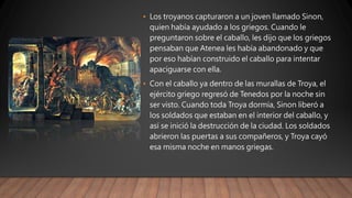 • Los troyanos capturaron a un joven llamado Sinon,
quien había ayudado a los griegos. Cuando le
preguntaron sobre el caballo, les dijo que los griegos
pensaban que Atenea les había abandonado y que
por eso habían construido el caballo para intentar
apaciguarse con ella.
• Con el caballo ya dentro de las murallas de Troya, el
ejército griego regresó de Tenedos por la noche sin
ser visto. Cuando toda Troya dormía, Sinon liberó a
los soldados que estaban en el interior del caballo, y
así se inició la destrucción de la ciudad. Los soldados
abrieron las puertas a sus compañeros, y Troya cayó
esa misma noche en manos griegas.
 