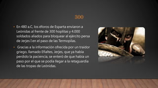 300
• En 480 a.C, los éforos de Esparta enviaron a
Leónidas al frente de 300 hoplitas y 4.000
soldados aliados para bloquear al ejército persa
de Jerjes I en el paso de las Termopilas.
• Gracias a la información ofrecida por un traidor
griego, llamado Efialtes, Jerjes, que ya había
perdido la paciencia, se enteró de que había un
paso por el que se podía llegar a la retaguardia
de las tropas de Leónidas.
 