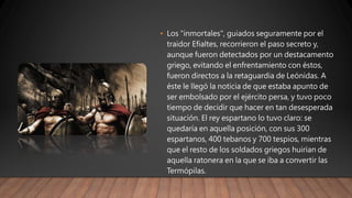 • Los "inmortales", guiados seguramente por el
traidor Efialtes, recorrieron el paso secreto y,
aunque fueron detectados por un destacamento
griego, evitando el enfrentamiento con éstos,
fueron directos a la retaguardia de Leónidas. A
éste le llegó la noticia de que estaba apunto de
ser embolsado por el ejército persa, y tuvo poco
tiempo de decidir que hacer en tan desesperada
situación. El rey espartano lo tuvo claro: se
quedaría en aquella posición, con sus 300
espartanos, 400 tebanos y 700 tespios, mientras
que el resto de los soldados griegos huirían de
aquella ratonera en la que se iba a convertir las
Termópilas.
 