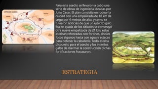 Para este asedio se llevaron a cabo una
serie de obras de ingeniería ideadas por
Julio Cesar. El plan consistía en rodear la
ciudad con una empalizada de 18 km de
largo por 4 metros de alto, y como se
tuvieron noticias de que un ejército galo
iba en ayuda de los sitiados se construyó
otra nueva empalizada de 21 km, estas
estaban reforzadas con fortines, dobles
fosos algunos hasta con agua y estacas
para detener la caballería. Todo estaba
dispuesto para el asedio y los intentos
galos de mermar la construcción dichas
fortificaciones fracasaron.
ESTRATEGIA
 
