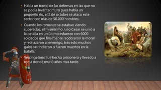 • Había un tramo de las defensas en las que no
se podía levantar muro pues había un
pequeño río, el 2 de octubre se ataco este
sector con más de 50.000 hombres.
• Cuando los romanos se estaban viendo
superados, el mismísimo Julio Cesar se unió a
la batalla en un último esfuerzo con 6000
soldados que finalmente recobraron la moral
y rechazaron al enemigo, tras esto muchos
galos se rindieron o fueron muertos en la
batalla.
• Vercingetorix fue hecho prisionero y llevado a
roma donde murió años mas tarde.
 