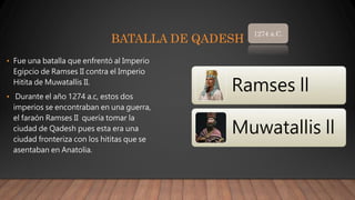 BATALLA DE QADESH
• Fue una batalla que enfrentó al Imperio
Egipcio de Ramses II contra el Imperio
Hitita de Muwatallis II.
• Durante el año 1274 a.c, estos dos
imperios se encontraban en una guerra,
el faraón Ramses II quería tomar la
ciudad de Qadesh pues esta era una
ciudad fronteriza con los hititas que se
asentaban en Anatolia.
1274 a.C.
Ramses ll
Muwatallis ll
 