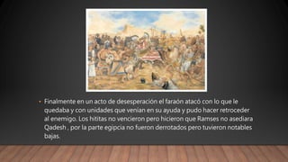 • Finalmente en un acto de desesperación el faraón atacó con lo que le
quedaba y con unidades que venían en su ayuda y pudo hacer retroceder
al enemigo. Los hititas no vencieron pero hicieron que Ramses no asediara
Qadesh , por la parte egipcia no fueron derrotados pero tuvieron notables
bajas.
 