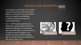 BATALLA DE MARATÓN
• Los griegos se enfrentan a los medos
o persas durante La Primera Guerra
Médica, en la que el rey persa Dario I
intenta conquistar las distintas
ciudades-estado en las que se
organizaba Grecia.
• Casi 11.000 hoplitas atenienses y
platenses, capitaneados el día de la
batalla de Maratón por el general
ateniense Milcíades, se enfrentaron a
un ejército persa multiétnico en
número de unos 25.000 soldados,
bajo el mando del persa Artafemes y
del noble medo Da lis.
490 a.C.
Milcíades Artafemes
 