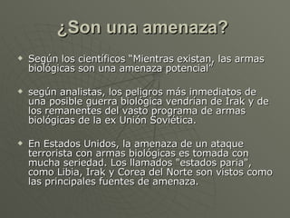 ¿Son una amenaza?   Según los científicos “Mientras existan, las armas biológicas son una amenaza potencial”  según analistas, los peligros más inmediatos de una posible guerra biológica vendrían de Irak y de los remanentes del vasto programa de armas biológicas de la ex Unión Soviética.  En Estados Unidos, la amenaza de un ataque terrorista con armas biológicas es tomada con mucha seriedad. Los llamados "estados paria", como Libia, Irak y Corea del Norte son vistos como las principales fuentes de amenaza.  