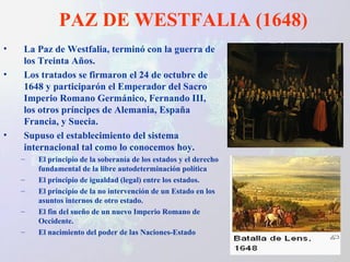 PAZ DE WESTFALIA (1648) La Paz de Westfalia, terminó con la guerra de los Treinta Años.  Los tratados se firmaron el 24 de octubre de 1648 y participarón el Emperador del Sacro Imperio Romano Germánico, Fernando III, los otros príncipes de Alemania, España Francia, y Suecia.  Supuso el establecimiento del sistema internacional tal como lo conocemos hoy. El principio de la soberanía de los estados y el derecho fundamental de la libre autodeterminación política El principio de igualdad (legal) entre los estados. El principio de la no intervención de un Estado en los asuntos internos de otro estado. El fin del sueño de un nuevo Imperio Romano de Occidente. El nacimiento del poder de las Naciones-Estado 