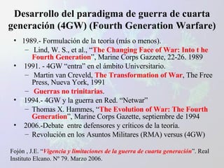 Desarrollo del paradigma de guerra de cuarta generación (4GW) (Fourth Generation Warfare) 1989.- Formulación de la teoría (más o menos). Lind, W. S., et al., “ The Changing Face of War: Into t he Fourth Generation ”, Marine Corps Gazzete, 22-26. 1989 1991. - 4GW “entra” en el ámbito Universitario. Martin van Creveld,  The Transformation of War , The Free Press, Nueva York, 1991 Guerras no trinitarias . 1994.- 4GW y la guerra en Red. “Netwar” Thomas X. Hammes, “ The Evolution of War: The Fourth Generation ”, Marine Corps Gazette, septiembre de 1994 2006.-Debate  entre defensores y críticos de la teoría. Revolución en los Asuntos Militares (RMA) versus (4GW) Fojón , J.E. “ Vigencia y limitaciones de la guerra de cuarta generación ”. Real Instituto Elcano. Nº 79. Marzo 2006. 