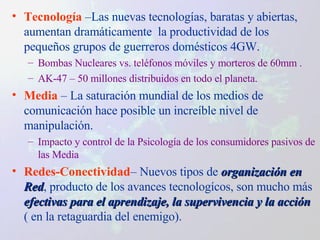 Tecnología  –Las nuevas tecnologías, baratas y abiertas, aumentan dramáticamente  la productividad de los pequeños grupos de guerreros domésticos 4GW. Bombas Nucleares vs. teléfonos móviles y morteros de 60mm . AK-47 – 50 millones distribuidos en todo el planeta. Media  – La  saturación mundial de los medios de comunicación hace posible un increíble nivel de manipulación. Impacto y control de la Psicología de los consumidores pasivos de las Media Redes-Conectividad – Nuevos tipos de  organización en Red , producto de los avances tecnologícos, son mucho más  efectivas para el aprendizaje, la supervivencia y la acción  ( en la retaguardia del enemigo). 