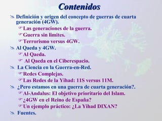 Contenidos Definición y origen del concepto de guerras de cuarta generación (4GW). Las generaciones de la guerra. Guerra sin limites. Terrorismo versus 4GW. Al Qaeda y 4GW. Al Qaeda. Al Qaeda en el Ciberespacio . La Ciencia en la Guerra-en-Red.  Redes Complejas. Las Redes de la Yihad: 11S versus 11M. ¿Pero estamos en una guerra de cuarta generación?. Al-Andalus: El objetivo prioritario del Islam. ¿4GW en el Reino de España? Un ejemplo práctico: ¿La Yihad DIXAN? Fuentes. 