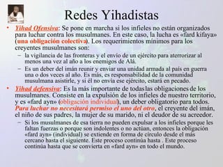 Redes Yihadistas Yihad Ofensiva : Se pone en marcha si los infieles no están organizados para luchar contra los musulmanes. En este caso, la lucha es «fard kifaya» ( una obligación colectiva ). Los requerimientos mínimos para los creyentes musulmanes son:  la vigilancia de las fronteras y el envío de un ejército para aterrorizar al menos una vez al año a los enemigos de Alá.  Es un deber del imán reunir y enviar una unidad armada al país en guerra una o dos veces al año. Es más, es responsabilidad de la comunidad musulmana asistirle, y si él no envía ese ejército, estará en pecado. Yihad defensiva : Es la más importante de todas las obligaciones de los musulmanes. Consiste en la expulsión de los infieles de nuestro territorio, y es «fard ayn» ( obligación individual ), un deber obligatorio para todos.  Para luchar no necesitará permiso el uno del otro , el creyente del imán, el niño de sus padres, la mujer de su marido, ni el deudor de su acreedor.  Si los musulmanes de esa tierra no pueden expulsar a los infieles porque les faltan fuerzas o porque son indolentes o no actúan, entonces la obligación «fard ayn» (individual) se extiende en forma de círculo desde el más cercano hasta el siguiente. Este proceso continúa hasta . Este proceso continúa hasta que se convierta en «fard ayn» en todo el mundo. 