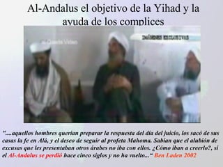 Al-Andalus el objetivo de la Yihad y la ayuda de los complices "....aquellos hombres querían preparar la respuesta del día del juicio, los sacó de sus casas la fe en Alá, y el deseo de seguir al profeta Mahoma. Sabían que el alubión de excusas que les presentaban otros árabes no iba con ellos. ¿Cómo iban a creerlo?, si el  Al-Andalus se perdió  hace cinco siglos y no ha vuelto...“   Ben Laden 2002 