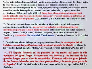 "...Durante siglos a los colegiales del vasto mundo arabo-islámico –uno de ellos el autor de estas líneas-, se les enseñó que la pérdida del paraíso andalusí se debió a la decadencia de los dirigentes de las taifas, que por su holgazanería y corrupción habían permitido que la Reconquista avanzará cada vez más en la recuperación de los territorios perdidos en el siglo VIII [...]  Desde hace algunos años Al-Andalus está siendo utilizado para fines que no tienen nada que ver con el pasado, la cultura, o el entendimiento entre los pueblos ”, Alí Lmrabet ("Las Granadas” de ayer y hoy. 2005) "...Este deber no terminará con la victoria en Afganistán; seguirá siendo una obligación personal hasta que  nos devuelvan todos los territorios que fueron musulmanes para que el Islam reine de nuevo : ante nosotros se extienden Palestina, Bujará, Libano, Chad, Eritrea, Somalia, Filipinas, Birmania, Yemen del Sur, Tashkent y  Al-Andalus .  Dr. Abdullah Yusuf Azzam  (Creador e inventor de Al Qaeda).   <1989 "...Como hemos visto a lo largo de las páginas de este libro,  la reconquista del Al Andalus es una de las justificaciones subyacentes al atentado de Madrid  en Marzo de 2004” (Gilles Kepel, pag 285. "Fitna. Guerra en el corazón del Islam", Paidos, 2004. “ ... Tú España ferverás en las pasiones de tus males; así como la olla aquejada del gran fuego. Acrecentaras tus dolores y tus fervores de los grandes fuegos que en ti serán encendidos...Entonces saldrá el gran jabarin de las fuentes húmedas con los cinco parquecillos y forzarán gran parte de ti, España”  Profecía atribuida a los moriscos sobre la recuperación del Al-Andalus. 