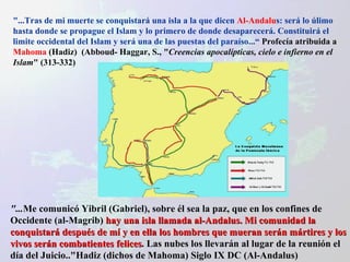 "...Tras de mi muerte se conquistará una isla a la que dicen  Al-Andalu s: será lo úlimo hasta donde se propague el Islam y lo primero de donde desaparecerá. Constituirá el limite occidental del Islam y será una de las puestas del paraíso...“  Profecía atribuida a  Mahoma  (Hadiz)  (Abboud- Haggar, S., " Creencias apocalípticas, cielo e infierno en el Islam " (313-332) "... Me comunicó Yibril (Gabriel), sobre él sea la paz, que en los confines de Occidente (al-Magrib)  hay una isla llamada al-Andalus. Mi comunidad la conquistará después de mí y en ella los hombres que mueran serán mártires y los vivos serán combatientes felices . Las nubes los llevarán al lugar de la reunión el día del Juicio.."Hadiz (dichos de Mahoma) Siglo IX DC (Al-Andalus) 