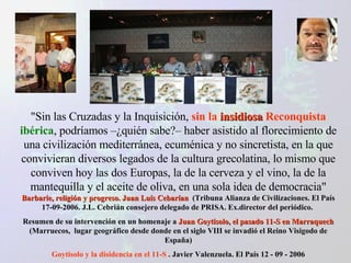 "Sin las Cruzadas y la Inquisición,  sin la  insidiosa  Reconquista   ibérica , podríamos –¿quién sabe?– haber asistido al florecimiento de una civilización mediterránea, ecuménica y no sincretista, en la que convivieran diversos legados de la cultura grecolatina, lo mismo que conviven hoy las dos Europas, la de la cerveza y el vino, la de la mantequilla y el aceite de oliva, en una sola idea de democracia"  Barbarie, religión y progreso. Juan Luís Cebarían   (Tribuna Alianza de Civilizaciones. El País 17-09-2006. J.L. Cebrián consejero delegado de PRISA. Ex.director del periódico.  Resumen de su intervención en un homenaje a  Juan Goytisolo, el pasado 11-S en Marraquech  (Marruecos,  lugar geográfico desde donde en el siglo VIII se invadió el Reino Visigodo de España) Goytisolo y la disidencia en el 11-S  . Javier Valenzuela. El País 12 - 09 - 2006 
