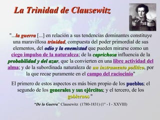 La Trinidad de Clausewitz "... la guerra  [...] en relación a sus tendencias dominantes constituye una maravillosa  trinidad , compuesta del poder primordial de sus elementos, del  odio y la enemistad  que pueden mirarse como un  ciego impulso de la naturaleza ; de la  caprichosa  influencia de la  probabilidad y del azar , que la convierten en una  libre actividad del alma ; y de la subordinada naturaleza de  un instrumento político , por la que recae puramente en el  campo del raciocinio " El primero de estos aspectos es más bien propio de los  pueblos ; el segundo de los  generales y sus ejércitos ; y el tercero, de los  gobiernos  "  “ De la Guerra ” Clausewitz  (1780-1831) (1° - I - XXVIII) 