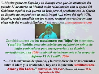 "... Mucha gente en España y en Europa cree que los atentados del pasado 11 de marzo en Madrid están relacionados con el apoyo del Gobierno español a la guerra en Irak pero el problema con Al Qaeda en España no empezó con la crisis iraquí (…) viene del siglo VIII. España, recién invadida por los moros, rechazó convertirse en una pieza más del mundo islámico..."   José María Aznar.  22 de Septiembre de 2004 “… .En la invención del pasado, y la reivindicación de las cruzadas entre el islam y la cristiandad, hay una inquietante  similitud entre Aznar y Bin Laden ..”  EDITORIAL  “EL País ”  El teatro del horror .  23 de Septiembre de 2004 Zawahiri sostiene que  los musulmanes son "hijos"   de , entre otros,  Yusuf Bin Tashfin ,  emir almorávide que aglutinó los reinos de taifas peninsulares para incorporarlos a su dominio norteafricano, y en  1086  combatió victoriosamente a las tropas de Alfonso VI de Castilla  2006 