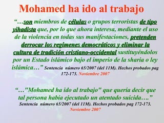 Mohamed ha ido al trabajo “… son   miembros de  células  o grupos terroristas  de tipo yihadista  que, por lo que ahora interesa, mediante el uso de la violencia en todas sus manifestaciones,  pretenden derrocar los regímenes democráticos y eliminar la cultura de tradición cristiano-occidental  sustituyéndolos por un Estado islámico bajo el imperio de la sharia o ley islámica…”  Sentencia  número 65/2007 (del 11M). Hechos probados pag 172-173.  Noviembre 2007 “… "Mohamed ha ido al trabajo" que quería decir que tal persona había ejecutado un atentado suicida….”  Sentencia  número 65/2007 (del 11M). Hechos probados pag 172-173.  Noviembre 2007 