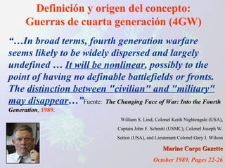 Definición y origen del concepto: Guerras de cuarta generación (4GW) “… In broad terms, fourth generation warfare seems likely to be widely dispersed and largely undefined …  It will be nonlinear , possibly to the point of having no definable battlefields or fronts. The  distinction between "civilian" and "military" may disappear …” Fuente:  The Changing Face of War: Into the Fourth Generation ,  1989 . William S. Lind, Colonel Keith Nightengale (USA), Captain John F. Schmitt (USMC), Colonel Joseph W. Sutton (USA), and Lieutenant Colonel Gary I. Wilson Marine Corps Gazette October 1989, Pages 22-26 