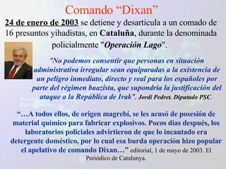 Comando “Dixan” 24 de enero de 2003  se detiene y desarticula a un comado de 16 presuntos yihadistas, en  Cataluña , durante la denominada policialmente " Operación Lago ".   " No podemos consentir que personas en situación administrativa irregular sean equiparadas a la existencia de un peligro inmediato, directo y real para los españoles por parte del régimen baazista, que supondría la justificación del ataque a la República de Irak ".   Jordi Pedret. Diputado PSC .  “… A todos ellos, de origen magrebí, se les acusó de posesión de material químico para fabricar explosivos. Pocos días después, los laboratorios policiales advirtieron de que lo incautado era detergente doméstico, por lo cual esa burda operación hizo popular el apelativo de comando Dixan…”   editorial, 1 de mayo de 2003. El Periódico de Catalunya. 