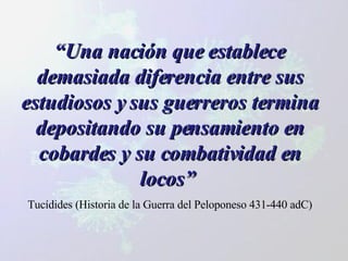 “ Una nación que establece demasiada diferencia entre sus estudiosos y sus guerreros termina depositando su pensamiento en cobardes y su combatividad en locos”   Tucídides (Historia de la Guerra del Peloponeso 431-440 adC) 