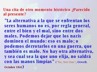 Una cita de otro momento histórico ¿Parecido al presente? "La alternativa a la que se enfrentan los seres humanos no es, por regla general, entre el bien y el mal, sino entre dos males. Podemos dejar que los nazis dominen el mundo: eso es malo; o podemos derrotarlos en una guerra, que también es malo. No hay otra alternativa, y sea cual sea la que uno elija, no saldrá con las manos limpias"  ( "No, Not One" , Orwell.  Octubre 1941 ) 