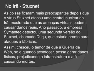 No Irã - Stuxnet
As coisas ficaram mais preocupantes depois que
o vírus Stuxnet atacou uma central nuclear do
Irã, mostrando que as ameaças virtuais podem
causar danos reais. Ano passado, a empresa
Symantec detectou uma segunda versão do
Stuxnet, chamado Duqu, que estaria pronto para
ataques a fábricas.
Assim, cresceu o temor de que a Guerra da
Web, se e quando acontecer, possa gerar danos
físicos, prejudicando a infraestrutura e até
causando mortes.
 