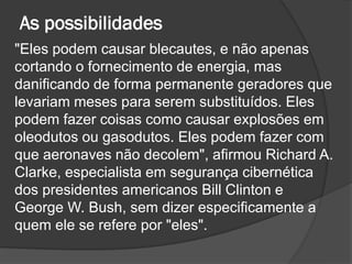 As possibilidades
"Eles podem causar blecautes, e não apenas
cortando o fornecimento de energia, mas
danificando de forma permanente geradores que
levariam meses para serem substituídos. Eles
podem fazer coisas como causar explosões em
oleodutos ou gasodutos. Eles podem fazer com
que aeronaves não decolem", afirmou Richard A.
Clarke, especialista em segurança cibernética
dos presidentes americanos Bill Clinton e
George W. Bush, sem dizer especificamente a
quem ele se refere por "eles".
 