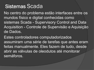 Sistemas Scada
No centro do problema estão interfaces entre os
mundos físico e digital conhecidas como
sistemas Scada - Supervisory Control and Data
Acquisition - Controle de Supervisão e Aquisição
de Dados.
Estes controladores computadorizados
assumiram uma série de tarefas que antes eram
feitas manualmente. Eles fazem de tudo, desde
abrir as válvulas de oleodutos até monitorar
semáforos.
 
