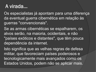A virada...
Os especialistas já apontam para uma diferença
da eventual guerra cibernética em relação às
guerras "convencionais".
Se as armas cibernéticas se espalharem, os
alvos serão, na maioria, ocidentais, e não
"países exóticos e distantes", que têm pouca
dependência da internet.
Isto significa que as velhas regras de defesa
militar, que favoreciam países poderosos e
tecnologicamente mais avançados como os
Estados Unidos, podem não se aplicar mais.
 