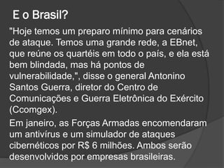 E o Brasil?
"Hoje temos um preparo mínimo para cenários
de ataque. Temos uma grande rede, a EBnet,
que reúne os quartéis em todo o país, e ela está
bem blindada, mas há pontos de
vulnerabilidade,", disse o general Antonino
Santos Guerra, diretor do Centro de
Comunicações e Guerra Eletrônica do Exército
(Ccomgex).
Em janeiro, as Forças Armadas encomendaram
um antivírus e um simulador de ataques
cibernéticos por R$ 6 milhões. Ambos serão
desenvolvidos por empresas brasileiras.
 