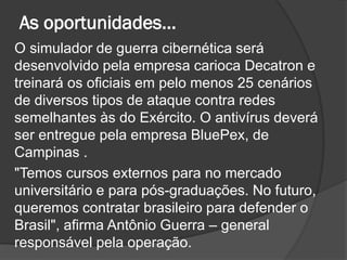 As oportunidades...
O simulador de guerra cibernética será
desenvolvido pela empresa carioca Decatron e
treinará os oficiais em pelo menos 25 cenários
de diversos tipos de ataque contra redes
semelhantes às do Exército. O antivírus deverá
ser entregue pela empresa BluePex, de
Campinas .
"Temos cursos externos para no mercado
universitário e para pós-graduações. No futuro,
queremos contratar brasileiro para defender o
Brasil", afirma Antônio Guerra – general
responsável pela operação.
 