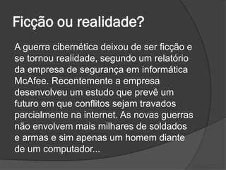 Ficção ou realidade?
A guerra cibernética deixou de ser ficção e
se tornou realidade, segundo um relatório
da empresa de segurança em informática
McAfee. Recentemente a empresa
desenvolveu um estudo que prevê um
futuro em que conflitos sejam travados
parcialmente na internet. As novas guerras
não envolvem mais milhares de soldados
e armas e sim apenas um homem diante
de um computador...
 