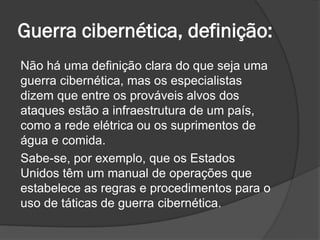 Guerra cibernética, definição:
Não há uma definição clara do que seja uma
guerra cibernética, mas os especialistas
dizem que entre os prováveis alvos dos
ataques estão a infraestrutura de um país,
como a rede elétrica ou os suprimentos de
água e comida.
Sabe-se, por exemplo, que os Estados
Unidos têm um manual de operações que
estabelece as regras e procedimentos para o
uso de táticas de guerra cibernética.
 