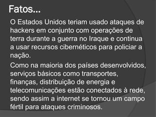 Fatos...
O Estados Unidos teriam usado ataques de
hackers em conjunto com operações de
terra durante a guerra no Iraque e continua
a usar recursos cibernéticos para policiar a
nação.
Como na maioria dos países desenvolvidos,
serviços básicos como transportes,
finanças, distribuição de energia e
telecomunicações estão conectados à rede,
sendo assim a internet se tornou um campo
fértil para ataques criminosos.
 