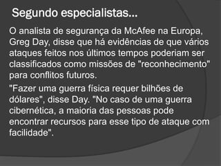 Segundo especialistas...
O analista de segurança da McAfee na Europa,
Greg Day, disse que há evidências de que vários
ataques feitos nos últimos tempos poderiam ser
classificados como missões de "reconhecimento"
para conflitos futuros.
"Fazer uma guerra física requer bilhões de
dólares", disse Day. "No caso de uma guerra
cibernética, a maioria das pessoas pode
encontrar recursos para esse tipo de ataque com
facilidade".
 