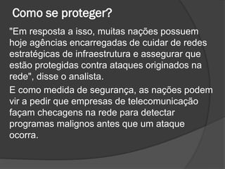 Como se proteger?
"Em resposta a isso, muitas nações possuem
hoje agências encarregadas de cuidar de redes
estratégicas de infraestrutura e assegurar que
estão protegidas contra ataques originados na
rede", disse o analista.
E como medida de segurança, as nações podem
vir a pedir que empresas de telecomunicação
façam checagens na rede para detectar
programas malignos antes que um ataque
ocorra.
 