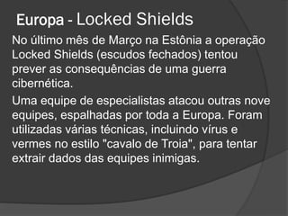 Europa - Locked Shields
No último mês de Março na Estônia a operação
Locked Shields (escudos fechados) tentou
prever as consequências de uma guerra
cibernética.
Uma equipe de especialistas atacou outras nove
equipes, espalhadas por toda a Europa. Foram
utilizadas várias técnicas, incluindo vírus e
vermes no estilo "cavalo de Troia", para tentar
extrair dados das equipes inimigas.
 