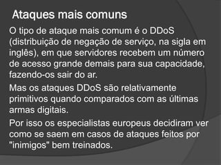 Ataques mais comuns
O tipo de ataque mais comum é o DDoS
(distribuição de negação de serviço, na sigla em
inglês), em que servidores recebem um número
de acesso grande demais para sua capacidade,
fazendo-os sair do ar.
Mas os ataques DDoS são relativamente
primitivos quando comparados com as últimas
armas digitais.
Por isso os especialistas europeus decidiram ver
como se saem em casos de ataques feitos por
"inimigos" bem treinados.
 