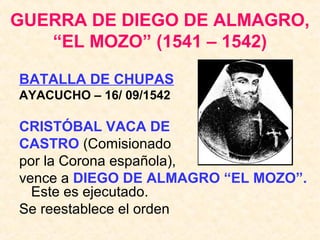 GUERRA DE DIEGO DE ALMAGRO,
“EL MOZO” (1541 – 1542)
BATALLA DE CHUPAS
AYACUCHO – 16/ 09/1542
CRISTÓBAL VACA DE
CASTRO (Comisionado
por la Corona española),
vence a DIEGO DE ALMAGRO “EL MOZO”.
Este es ejecutado.
Se reestablece el orden
 