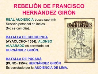 REBELIÓN DE FRANCISCO
HERNÁNDEZ GIRÓN
REAL AUDIENCIA busca suprimir
Servicio personal de indios.
(No se cumplía).
BATALLA DE CHUQUINGA
(AYACUCHO- 1554): ALONSO
ALVARADO es derrotado por
HERNÁNDEZ GIRÓN.
BATALLA DE PUCARÁ
(PUNO- 1554): HERNÁNDEZ GIRÓN
Es derrotado por la AUDIENCIA DE LIMA.
 