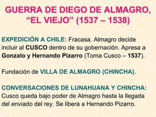 GUERRA DE DIEGO DE ALMAGRO,
“EL VIEJO” (1537 – 1538)
EXPEDICIÓN A CHILE: Fracasa. Almagro decide
incluir al CUSCO dentro de su gobernación. Apresa a
Gonzalo y Hernando Pizarro (Toma Cusco – 1537).
Fundación de VILLA DE ALMAGRO (CHINCHA).
CONVERSACIONES DE LUNAHUANA Y CHINCHA:
Cusco queda bajo poder de Almagro hasta la llegada
del enviado del rey. Se libera a Hernando Pizarro.
 