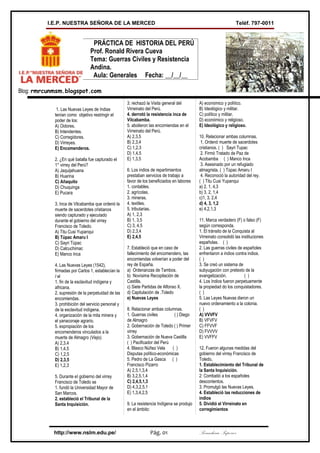 I.E.P. NUESTRA SEÑORA DE LA MERCED                                                                       Teléf. 797-0011


                                 PRÁCTICA DE HISTORIA DEL PERÚ
                                Prof. Ronald Rivera Cueva
                                Tema: Guerras Civiles y Resistencia
                                Andina.
                                 Aula: Generales Fecha: __/__/__

Blog: rmrcunmsm.blogspot.com

                                                     3. rechazó la Visita general del        A) económico y político.
             1. Las Nuevas Leyes de Indias           Virreinato del Perú.                    B) Ideológico y militar.
            tenían como objetivo restringir el       4. derrotó la resistencia inca de       C) político y militar.
            poder de los:                            Vilcabamba.                             D) económico y religioso.
            A) Oidores.                              5. abolieron las encomiendas en el      E) Ideológico y religioso.
            B) Intendentes.                          Virreinato del Perú.
            C) Corregidores.                         A) 2,3,5                                10. Relacionar ambas columnas.
            D) Virreyes.                             B) 2,3,4                                 1. Ordenó muerte de sacerdotes
            E) Encomenderos.                         C) 1,2,3                                cristianos. ( ) Sayri Tupac
                                                     D) 1,4,5                                 2. Firmó Tratado de Paz de
            2. ¿En qué batalla fue capturado el      E) 1,3,5                                Acobamba ( ) Manco Inca
            1° virrey del Perú?                                                               3. Asesinado por un refugiado
            A) Jaquijahuana                          6. Los indios de repartimientos         almagrista. ( ) Túpac Amaru I
            B) Huarina                               prestaban servicios de trabajo a         4. Reconoció la autoridad del rey.
            C) Añaquito                              favor de los beneficiados en labores    ( ) Titu Cusi Yupanqui
            D) Chuquinga                             1. contables.                           a) 2, 1, 4,3
            E) Pucara                                2. agrícolas.                           b) 3, 2, 1,4
                                                     3. mineras.                             c)1, 3, 2,4
            3. Inca de Vilcabamba que ordenó la      4. textiles.                            d) 4, 3, 1,2
            muerte de sacerdotes cristianos          5. tributarias.                         e) 4,2,1,3
            siendo capturado y ejecutado             A) 1, 2,3
            durante el gobierno del virrey           B) 1, 3,5                               11. Marca verdadero (F) o falso (F)
            Francisco de Toledo.                     C) 3, 4,5                               según corresponda.
            A) Titu Cusi Yupanqui                    D) 2,3,4                                1. El tránsito de la Conquista al
            B) Túpac Amaru I                         E) 2,4,5                                Virreinato consolidó las instituciones
            C) Sayri Túpac                                                                   españolas. ( )
            D) Calcuchimac                           7. Estableció que en caso de            2. Las guerras civiles de españoles
            E) Manco Inca                            fallecimiento del encomendero, las      enfrentaron a indios contra indios.
                                                     encomiendas volverían a poder del       ( )
            4. Las Nuevas Leyes (1542),              rey de España.                          3. Se creó un sistema de
            firmadas por Carlos 1, establecían la    a) Ordenanzas de Tambos.                subyugación con pretexto de la
            I el                                     b) Novísima Recopilación de             evangelización.            ( )
            1. fin de la esclavitud indígena y       Castilla.                               4. Los Indios fueron perpetuamente
            africana.                                c) Siete Partidas de Alfonso X.         la propiedad do los conquistadores.
            2. supresión de la perpetuidad de las    d) Capitulación de .Toledo              ( )
            encomiendas.                             e) Nuevas Leyes                         5. Las Leyes Nuevas dieron un
            3. prohibición del servicio personal y                                           nuevo ordenamiento a la colonia.
            de la esclavitud indígena.               8. Relacionar ambas columnas.           ( )
            4. organización de la mita minera y      1. Guerras civiles        ( ) Diego     A) VVVFV
            el yanaconaje agrario.                   de Almagro                              B) VFVFV
            5. expropiación de los                   2. Gobernación de Toledo ( ) Primer     C) FFVVF
            encomenderos vinculados a la             virrey                                  D) FVVVV
            muerte de Almagro (Viejo).               3. Gobernación de Nueva Castilla        E) VVFFV
            A) 2,3,4                                 ( ) Pacificador del Perú
            B) 1,4,5                                 4. Blasco Núñez Vela     ( )            12. Fueron algunas medidas del
            C) 1,2,5                                 Disputas político-económicas            gobierno del virrey Francisco de
            D) 2,3,5                                 5. Pedro de La Gasca ( )                Toledo,
            E) 1,2,3                                 Francisco Pizarro                       1. Establecimiento del Tribunal de
                                                     A) 2,5,1,3,4                            la Santa Inquisición.
            5. Durante eI gobierno del virrey        B) 3,2,5,1,4                            2: Combatió a los españoles
            Francisco de Toledo se                   C) 2,4,5,1,3                            descontentos.
            1. fundó la Universidad Mayor de         D) 4,3,2,5,1                            3. Promulgó las Nuevas Leyes.
            San Marcos.                              E) 1,3,4,2,5                            4. Estableció las reducciones de
            2. estableció el Tribunal de la                                                  indios
            Santa Inquisición.                       9. La resistencia Indígena se produjo   5. Dividió el Virreinato en
                                                     en el ámbito:                           corregimientos



            http://www.nslm.edu.pe/                               Pág. 01                    Secundaria Superior
 